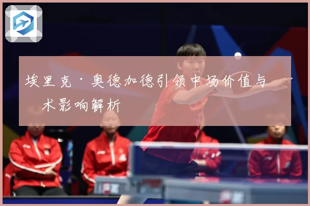 埃里克·奥德加德引领中场价值与战术影响解析