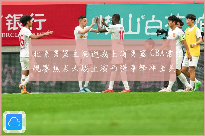 北京男篮主场迎战上海男篮 CBA常规赛焦点大战上演两强争锋冲击关键排名
