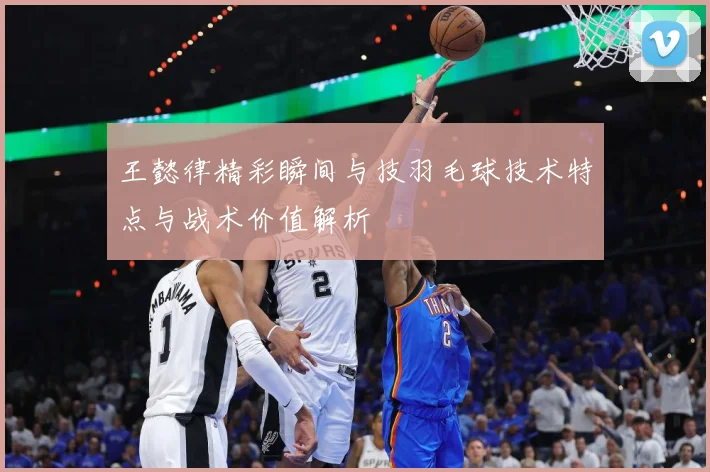 王懿律精彩瞬间与技羽毛球技术特点与战术价值解析