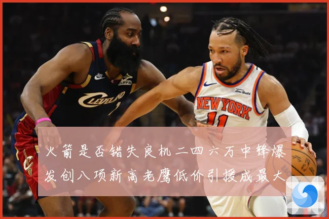 火箭是否错失良机二四六万中锋爆发创八项新高老鹰低价引援成最大赛场复盘