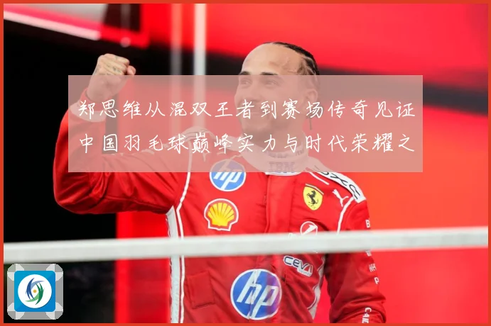 郑思维从混双王者到赛场传奇见证中国羽毛球巅峰实力与时代荣耀之路
