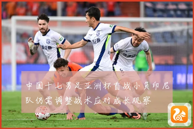 中国十七男足亚洲杯首战小负印尼队仍需调整战术应对成长观察