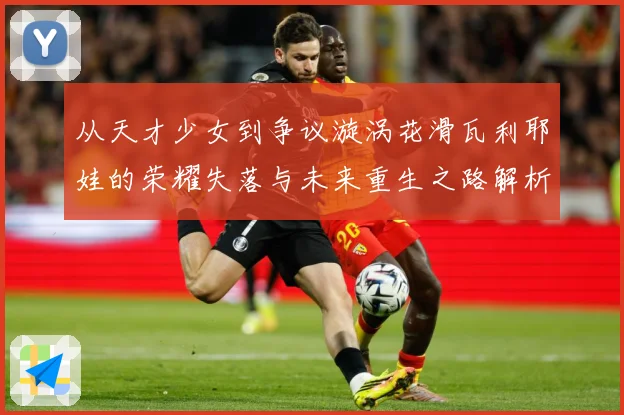 从天才少女到争议漩涡花滑瓦利耶娃的荣耀失落与未来重生之路解析