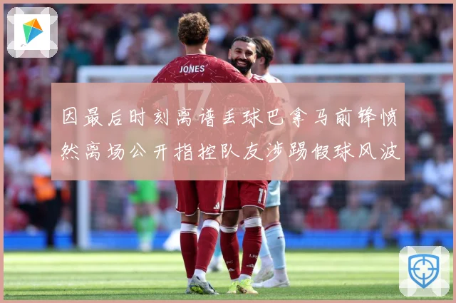 因最后时刻离谱丢球巴拿马前锋愤然离场公开指控队友涉踢假球风波数据研判
