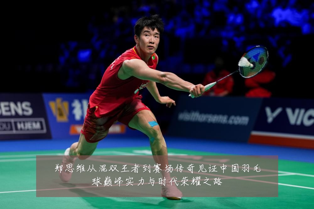 郑思维从混双王者到赛场传奇见证中国羽毛球巅峰实力与时代荣耀之路