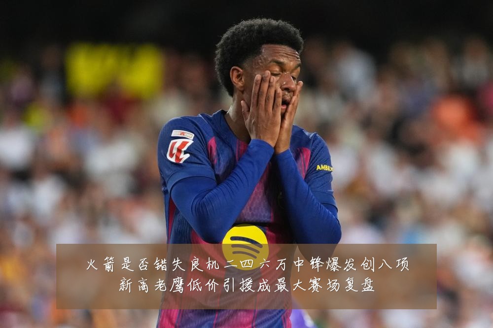 火箭是否错失良机二四六万中锋爆发创八项新高老鹰低价引援成最大赛场复盘