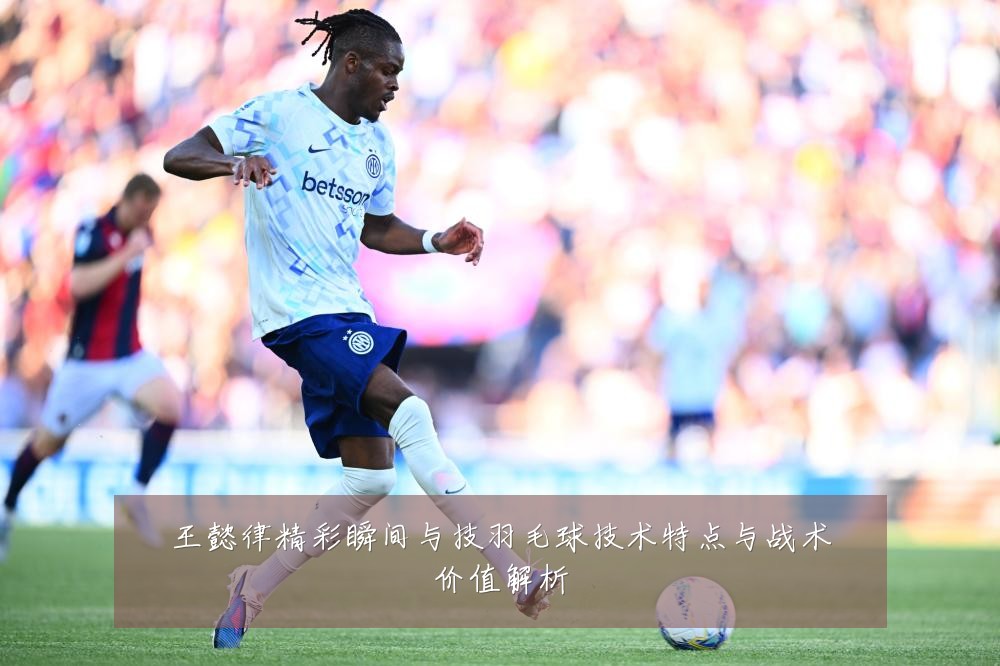 王懿律精彩瞬间与技羽毛球技术特点与战术价值解析